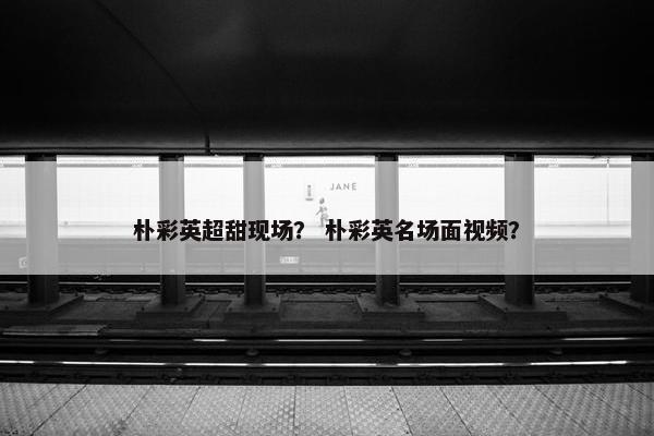 朴彩英超甜现场？ 朴彩英名场面视频？