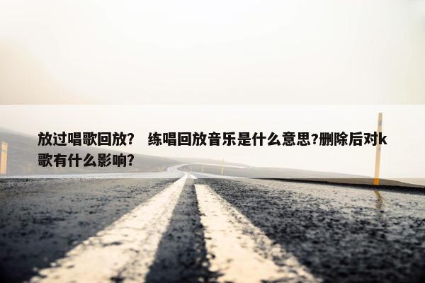放过唱歌回放？ 练唱回放音乐是什么意思?删除后对k歌有什么影响？