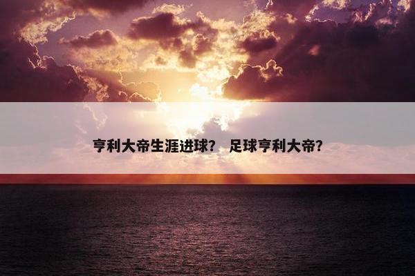 亨利大帝生涯进球？ 足球亨利大帝？