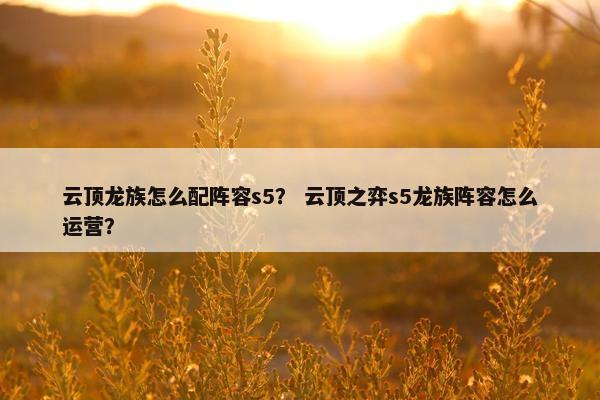 云顶龙族怎么配阵容s5？ 云顶之弈s5龙族阵容怎么运营？