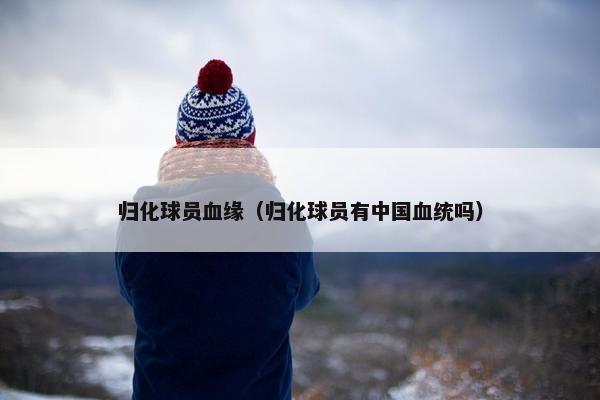 归化球员血缘（归化球员有中国血统吗）