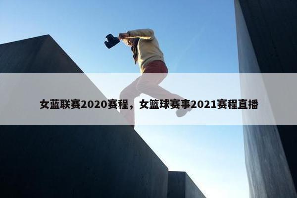 女蓝联赛2020赛程，女篮球赛事2021赛程直播