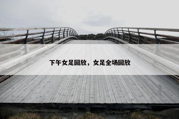 下午女足回放，女足全场回放