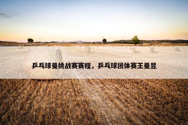 乒乓球曼挑战赛赛程，乒乓球团体赛王曼昱
