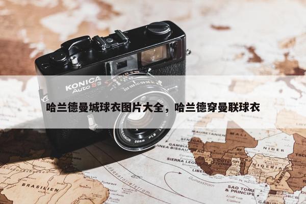 哈兰德曼城球衣图片大全，哈兰德穿曼联球衣