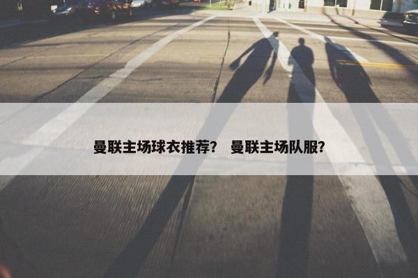 曼联主场球衣推荐？ 曼联主场队服？
