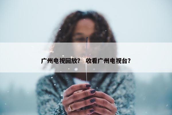 广州电视回放？ 收看广州电视台？