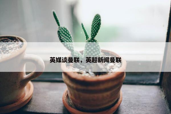 英媒谈曼联，英超新闻曼联