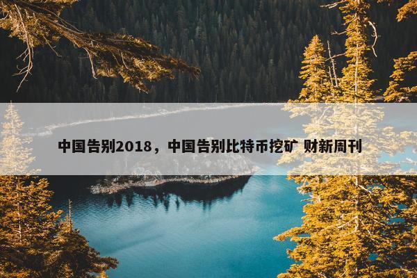 中国告别2018，中国告别比特币挖矿 财新周刊
