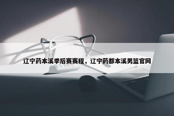 辽宁药本溪季后赛赛程，辽宁药都本溪男篮官网