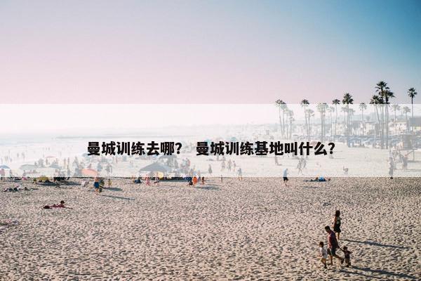 曼城训练去哪？ 曼城训练基地叫什么？