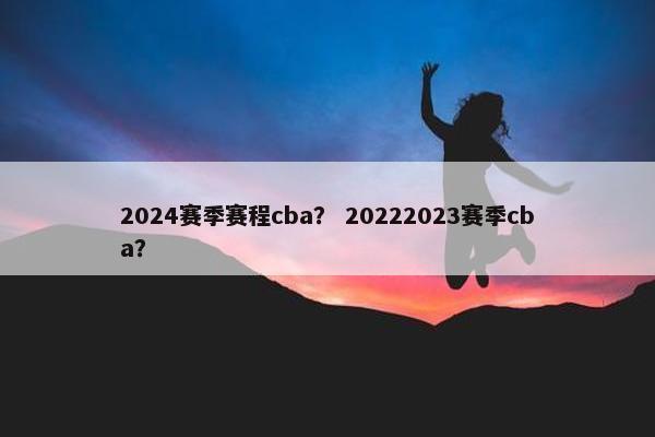 2024赛季赛程cba？ 20222023赛季cba？
