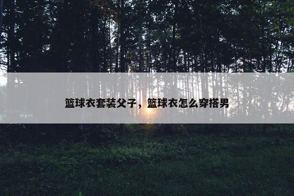 篮球衣套装父子，篮球衣怎么穿搭男