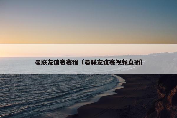 曼联友谊赛赛程（曼联友谊赛视频直播）