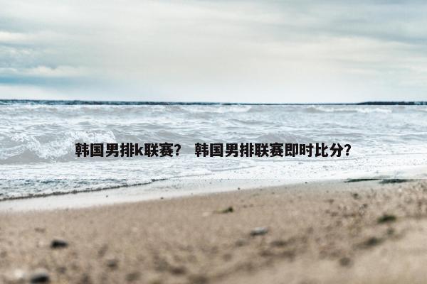韩国男排k联赛？ 韩国男排联赛即时比分？