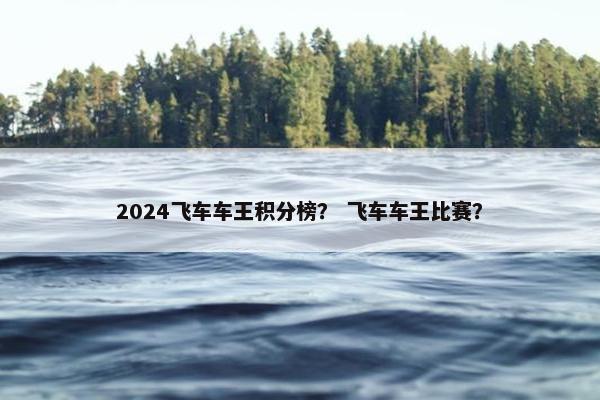 2024飞车车王积分榜？ 飞车车王比赛？
