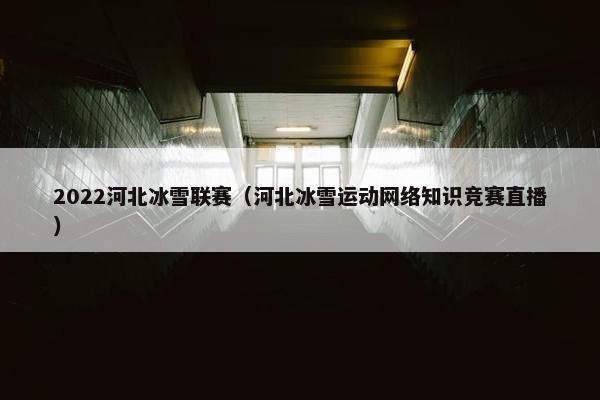 2022河北冰雪联赛（河北冰雪运动网络知识竞赛直播）