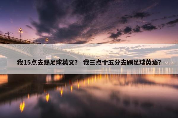 我15点去踢足球英文？ 我三点十五分去踢足球英语？