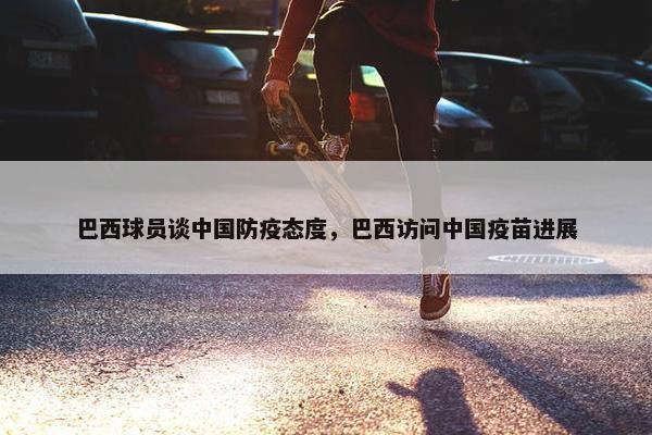 巴西球员谈中国防疫态度，巴西访问中国疫苗进展