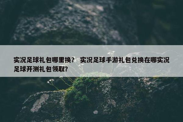 实况足球礼包哪里换？ 实况足球手游礼包兑换在哪实况足球开测礼包领取？