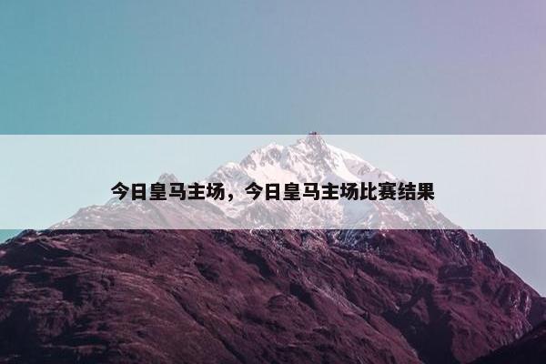 今日皇马主场，今日皇马主场比赛结果