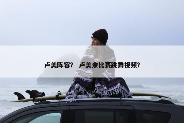 卢美阵容？ 卢美余比赛跳舞视频？