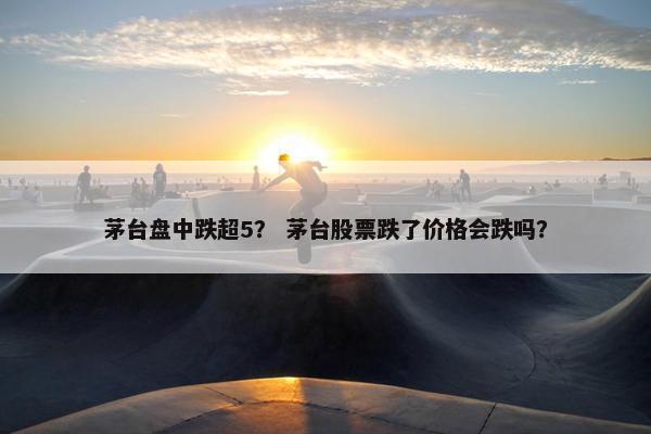 茅台盘中跌超5？ 茅台股票跌了价格会跌吗？