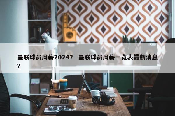 曼联球员周薪2024？ 曼联球员周薪一览表最新消息？