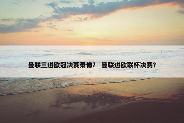 曼联三进欧冠决赛录像？ 曼联进欧联杯决赛？