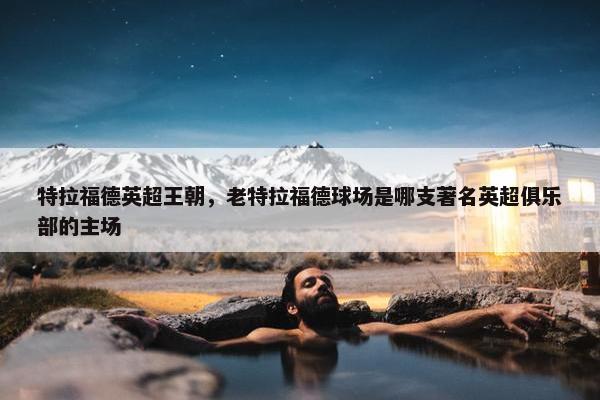 特拉福德英超王朝，老特拉福德球场是哪支著名英超俱乐部的主场