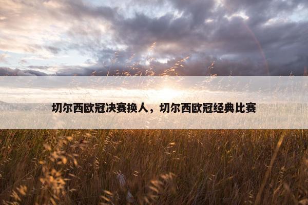 切尔西欧冠决赛换人，切尔西欧冠经典比赛