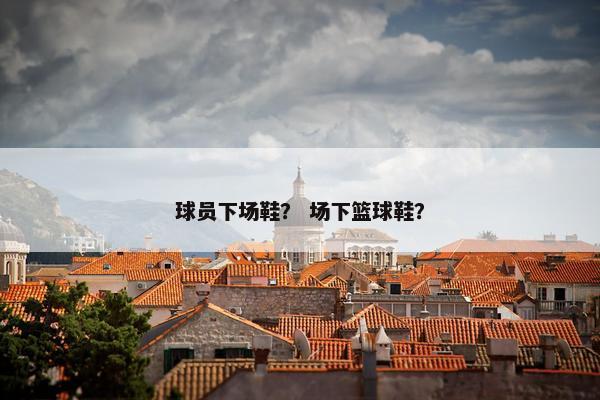 球员下场鞋？ 场下篮球鞋？