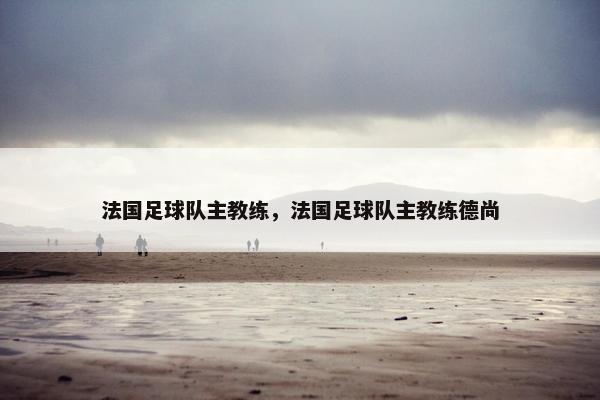 法国足球队主教练，法国足球队主教练德尚