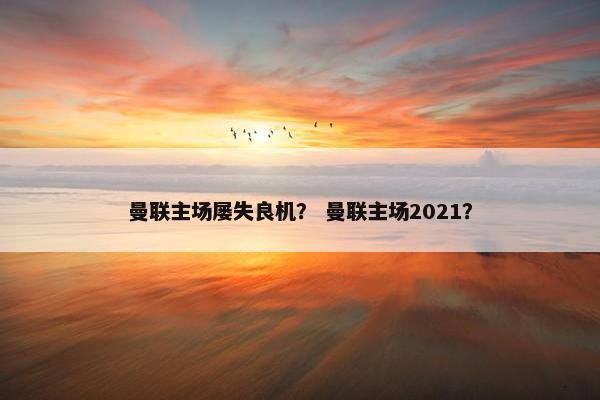 曼联主场屡失良机？ 曼联主场2021？
