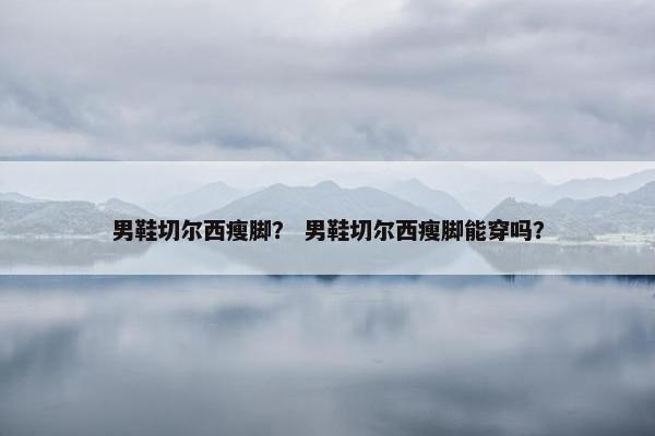 男鞋切尔西瘦脚？ 男鞋切尔西瘦脚能穿吗？