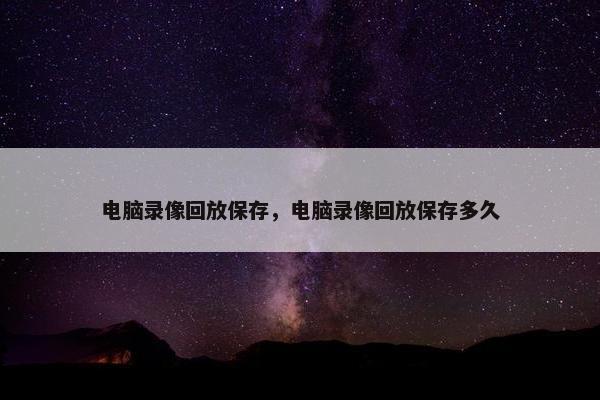 电脑录像回放保存，电脑录像回放保存多久
