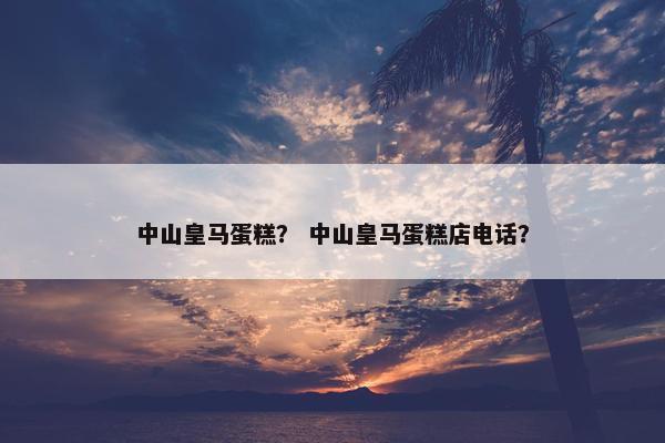 中山皇马蛋糕？ 中山皇马蛋糕店电话？
