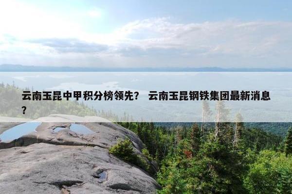 云南玉昆中甲积分榜领先？ 云南玉昆钢铁集团最新消息？