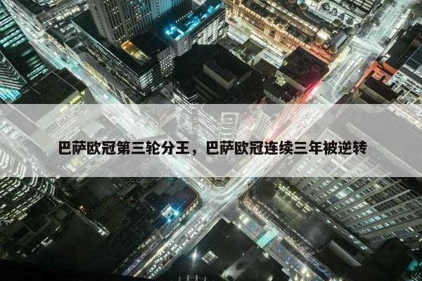 巴萨欧冠第三轮分王，巴萨欧冠连续三年被逆转