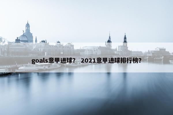 goals意甲进球？ 2021意甲进球排行榜？