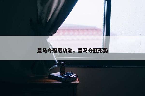 皇马夺冠后功勋，皇马夺冠形势