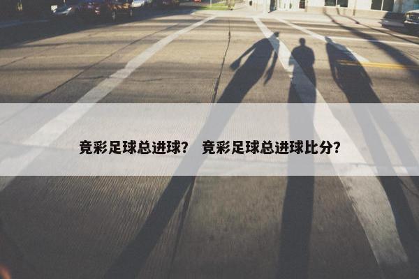 竞彩足球总进球？ 竞彩足球总进球比分？