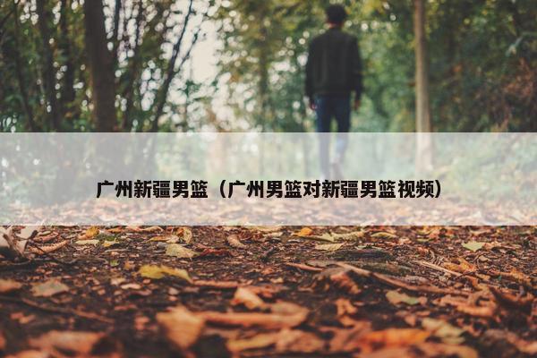广州新疆男篮（广州男篮对新疆男篮视频）