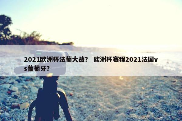 2021欧洲杯法葡大战？ 欧洲杯赛程2021法国vs葡萄牙？