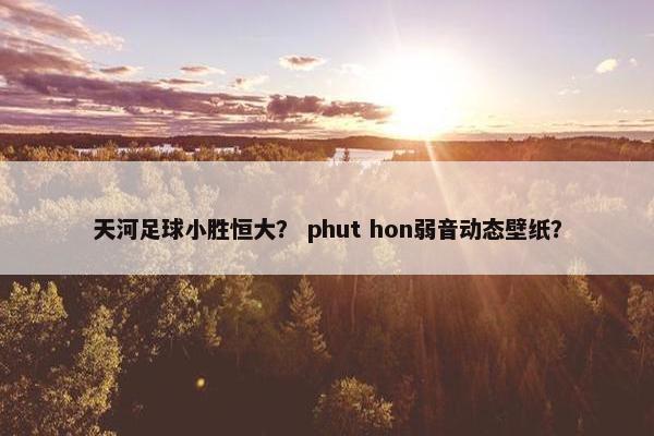 天河足球小胜恒大？ phut hon弱音动态壁纸？