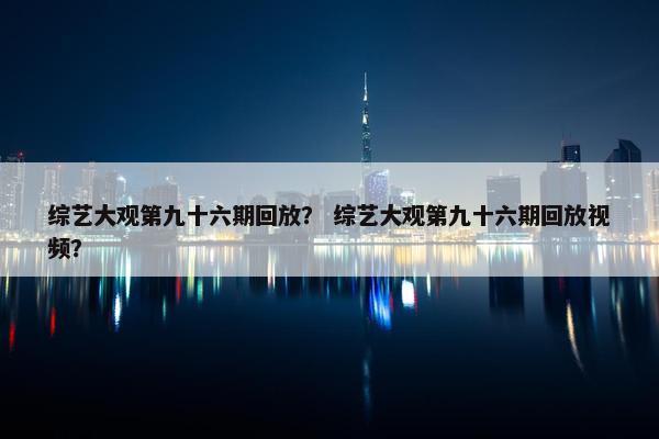 综艺大观第九十六期回放？ 综艺大观第九十六期回放视频？