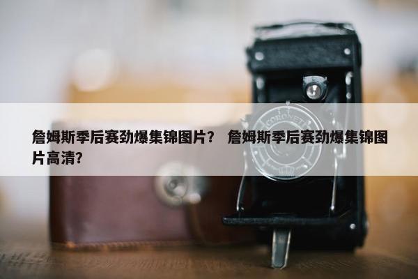 詹姆斯季后赛劲爆集锦图片？ 詹姆斯季后赛劲爆集锦图片高清？