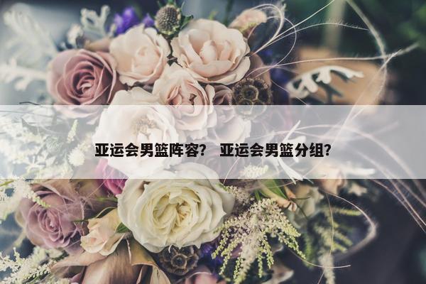 亚运会男篮阵容？ 亚运会男篮分组？
