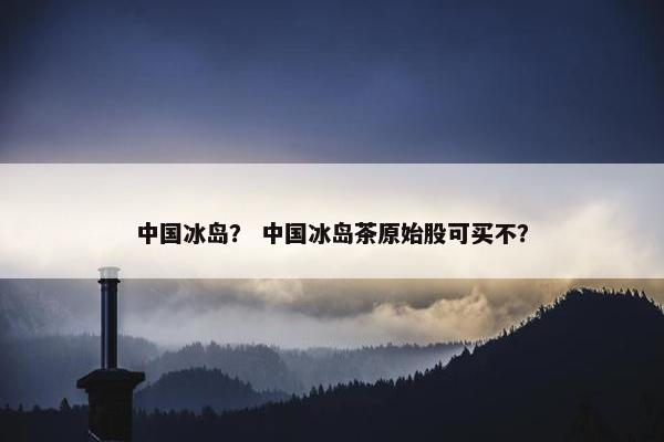 中国冰岛？ 中国冰岛茶原始股可买不？