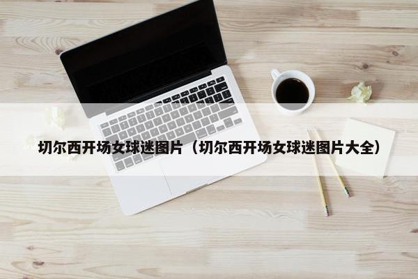 切尔西开场女球迷图片（切尔西开场女球迷图片大全）
